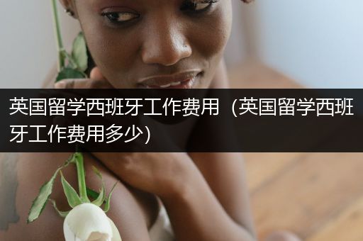 英国留学西班牙工作费用（英国留学西班牙工作费用多少）