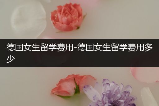 德国女生留学费用-德国女生留学费用多少