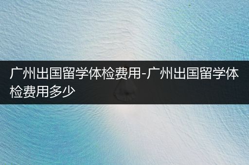 广州出国留学体检费用-广州出国留学体检费用多少