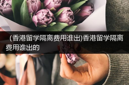 （香港留学隔离费用谁出)香港留学隔离费用谁出的