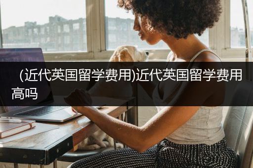 （近代英国留学费用)近代英国留学费用高吗