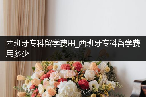 西班牙专科留学费用_西班牙专科留学费用多少