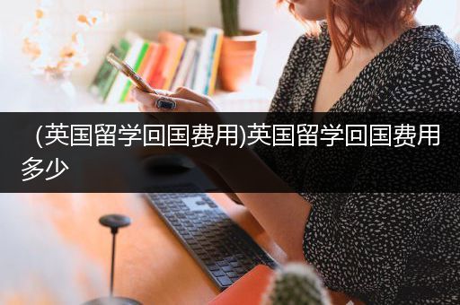 （英国留学回国费用)英国留学回国费用多少