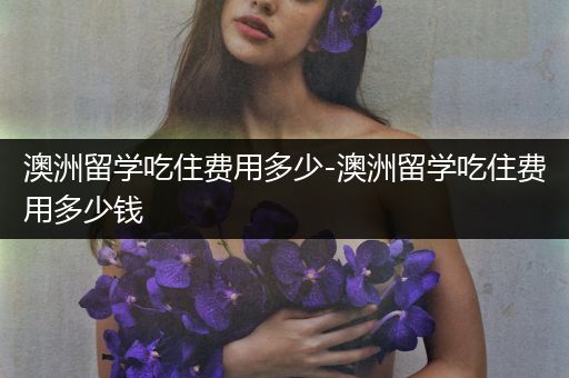 澳洲留学吃住费用多少-澳洲留学吃住费用多少钱