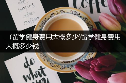 （留学健身费用大概多少)留学健身费用大概多少钱