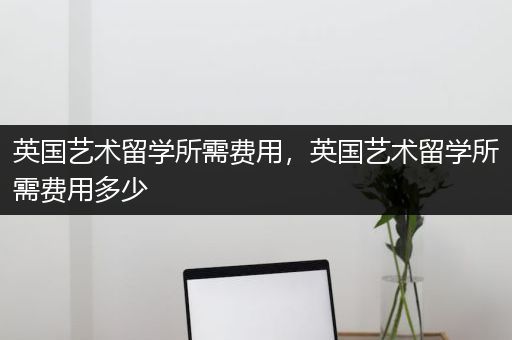 英国艺术留学所需费用，英国艺术留学所需费用多少