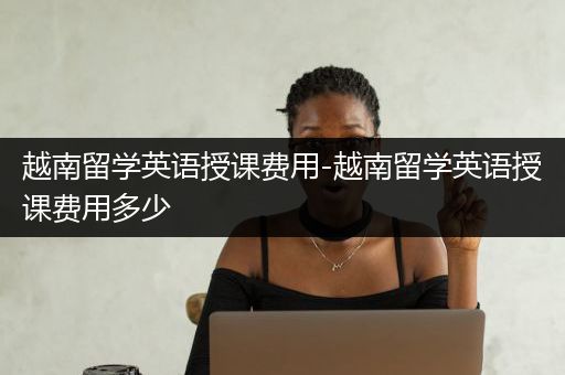 越南留学英语授课费用-越南留学英语授课费用多少