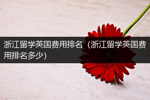 浙江留学英国费用排名（浙江留学英国费用排名多少）
