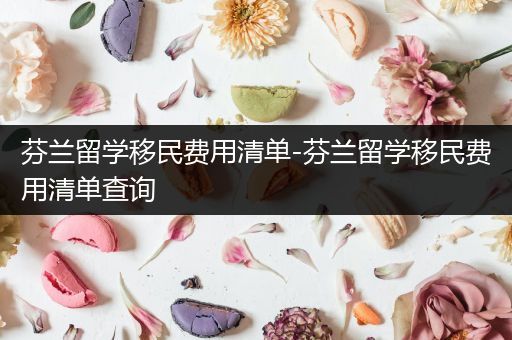 芬兰留学移民费用清单-芬兰留学移民费用清单查询