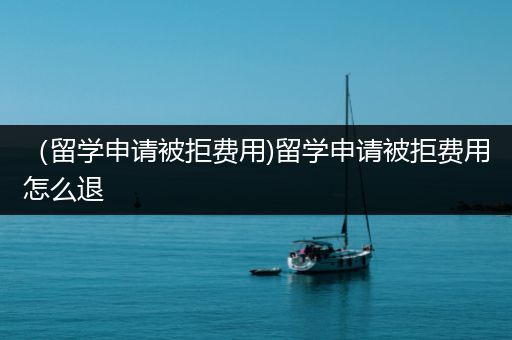 （留学申请被拒费用)留学申请被拒费用怎么退
