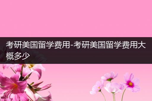 考研美国留学费用-考研美国留学费用大概多少