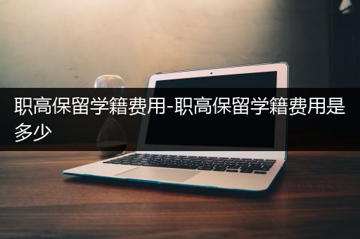 职高保留学籍费用-职高保留学籍费用是多少