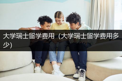 大学瑞士留学费用（大学瑞士留学费用多少）