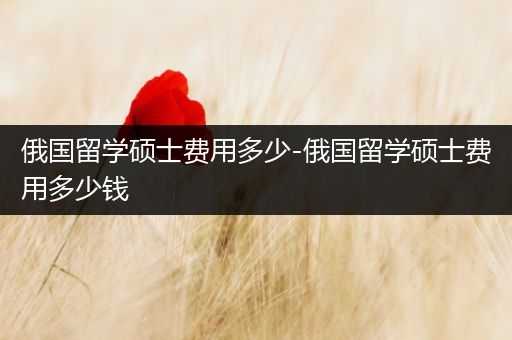 俄国留学硕士费用多少-俄国留学硕士费用多少钱