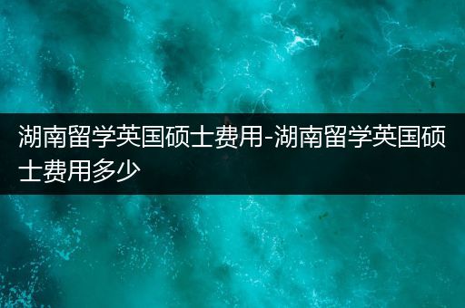 湖南留学英国硕士费用-湖南留学英国硕士费用多少