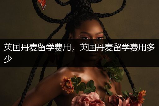 英国丹麦留学费用，英国丹麦留学费用多少