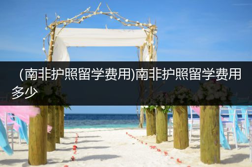 （南非护照留学费用)南非护照留学费用多少
