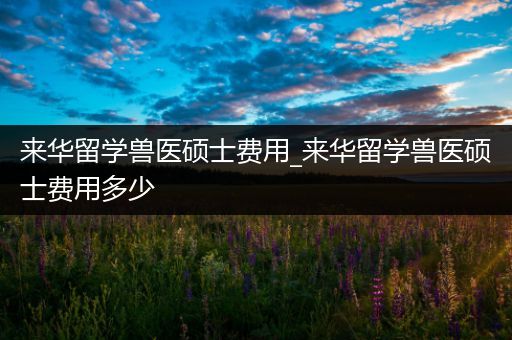 来华留学兽医硕士费用_来华留学兽医硕士费用多少