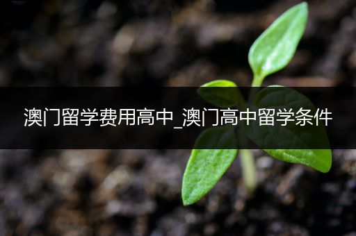 澳门留学费用高中_澳门高中留学条件