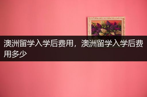 澳洲留学入学后费用，澳洲留学入学后费用多少