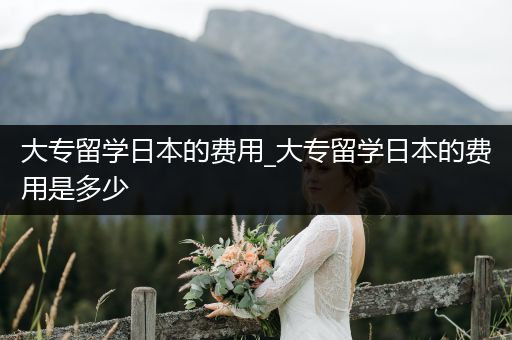大专留学日本的费用_大专留学日本的费用是多少