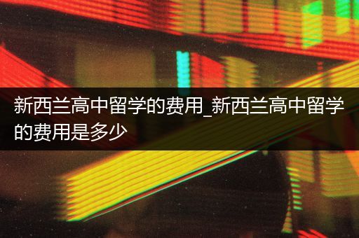 新西兰高中留学的费用_新西兰高中留学的费用是多少