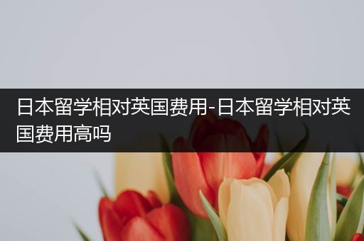日本留学相对英国费用-日本留学相对英国费用高吗