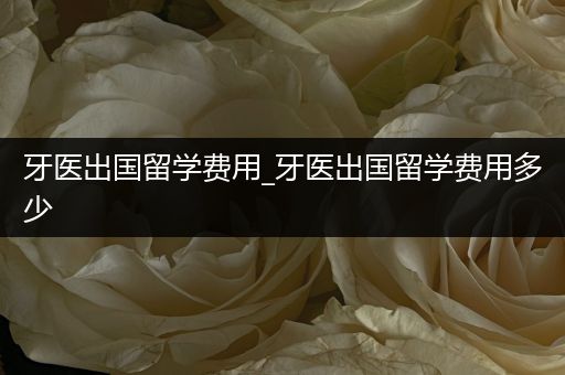 牙医出国留学费用_牙医出国留学费用多少
