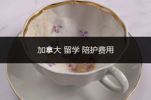 加拿大 留学 陪护费用