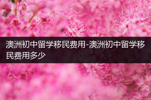 澳洲初中留学移民费用-澳洲初中留学移民费用多少