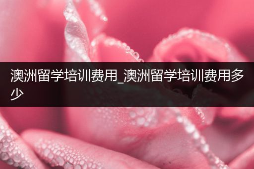 澳洲留学培训费用_澳洲留学培训费用多少