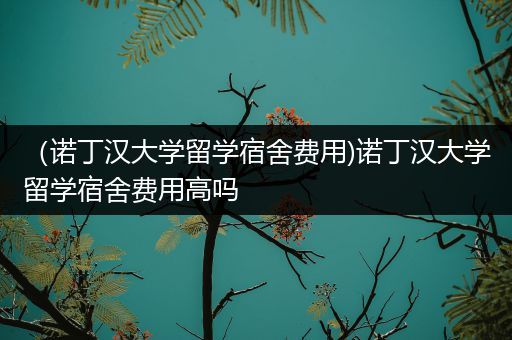 （诺丁汉大学留学宿舍费用)诺丁汉大学留学宿舍费用高吗