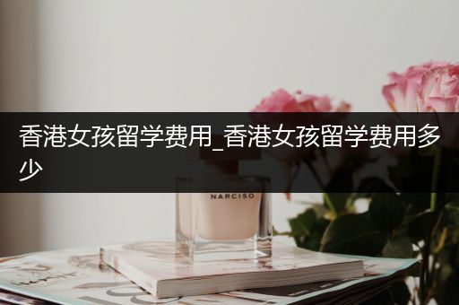 香港女孩留学费用_香港女孩留学费用多少