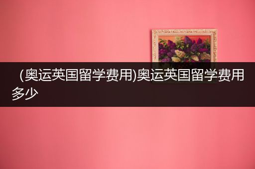 （奥运英国留学费用)奥运英国留学费用多少