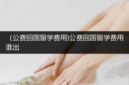（公费回国留学费用)公费回国留学费用谁出