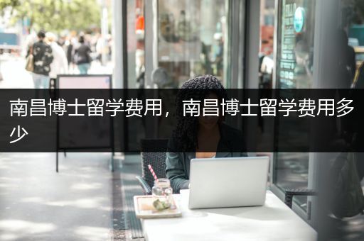 南昌博士留学费用，南昌博士留学费用多少