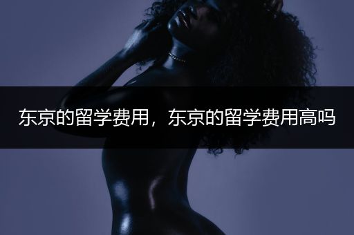东京的留学费用，东京的留学费用高吗