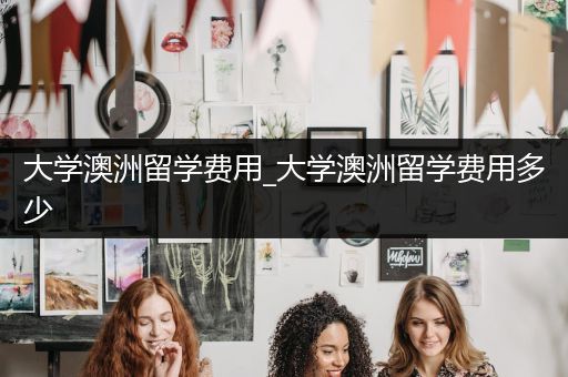 大学澳洲留学费用_大学澳洲留学费用多少