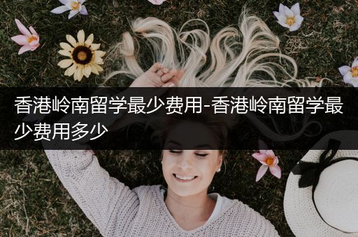 香港岭南留学最少费用-香港岭南留学最少费用多少