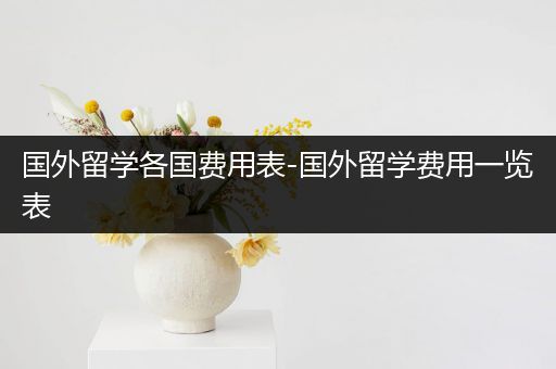 国外留学各国费用表-国外留学费用一览表