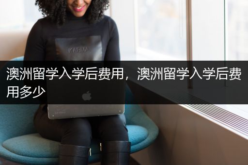 澳洲留学入学后费用，澳洲留学入学后费用多少