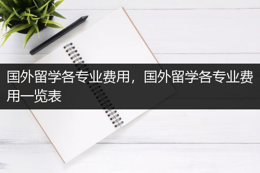 国外留学各专业费用，国外留学各专业费用一览表