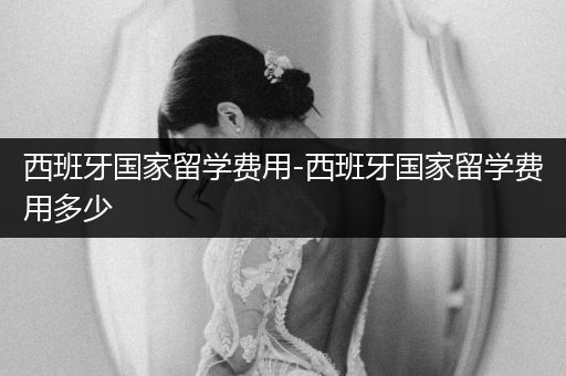 西班牙国家留学费用-西班牙国家留学费用多少