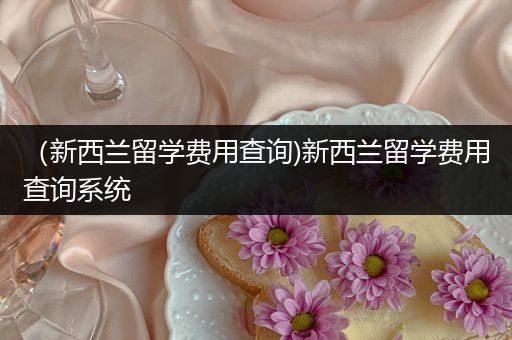 （新西兰留学费用查询)新西兰留学费用查询系统
