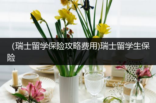（瑞士留学保险攻略费用)瑞士留学生保险