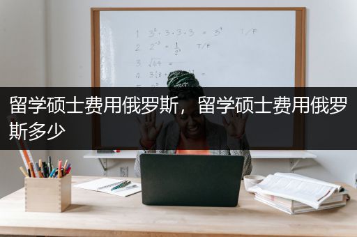 留学硕士费用俄罗斯，留学硕士费用俄罗斯多少