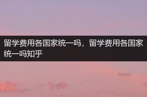 留学费用各国家统一吗，留学费用各国家统一吗知乎