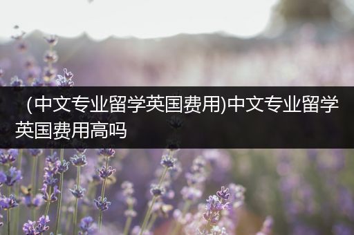 （中文专业留学英国费用)中文专业留学英国费用高吗