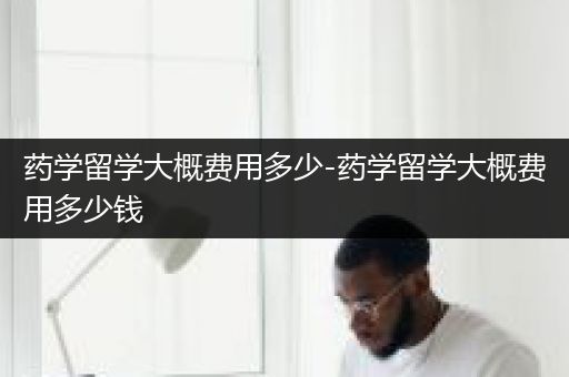 药学留学大概费用多少-药学留学大概费用多少钱