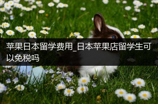 苹果日本留学费用_日本苹果店留学生可以免税吗